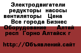 Электродвигатели, редукторы, насосы, вентиляторы › Цена ­ 123 - Все города Бизнес » Оборудование   . Алтай респ.,Горно-Алтайск г.